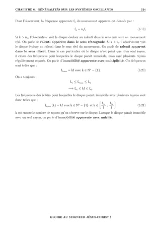 CHAPITRE 6. GÉNÉRALITÉS SUR LES SYSTÈMES OSCILLANTS 324
Pour l’observteur, la fréquence apparente fa du mouvement apparent est donnée par :
fa = nafe (6.19)
Si k  nr, l’observateur voit le disque évoluer au ralenti dans le sens contraire au mouvement
réel. On parle de ralenti apparent dans le sens rétrograde. Si k  nr, l’observateur voit
le disque évoluer au ralenti dans le sens réel du mouvement. On parle de ralenti apparent
dans le sens direct. Dans le cas particulier où le disque n’est peint que d’un seul rayon,
il existe des fréquences pour lesquelles le disque paraît immobile, mais avec plusieurs rayons
régulièrement espacés. On parle d’immobilité apparente avec multiplicité. Ces fréquences
sont telles que :
feimm = kf avec k ∈ N∗
− {1} (6.20)
On a toujours :
fe1 ≤ feimm ≤ fe2
=⇒ fe1 ≤ kf ≤ fe2
Les fréquences des éclairs pour lesquelles le disque paraît immobile avec plusieurs rayons sont
donc telles que :
feimm (k) = kf avec k ∈ N∗
− {1} et k ∈
•
fe1
f
;
fe2
f
˜
(6.21)
k est encore le nombre de rayons qu’on observe sur le disque. Lorsque le disque paraît immobile
avec un seul rayon, on parle d’immobilité apparente avec unicité.
GLOIRE AU SEIGNEUR JÉSUS-CHRIST !
 