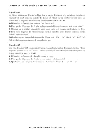 CHAPITRE 6. GÉNÉRALITÉS SUR LES SYSTÈMES OSCILLANTS 328
Exercice 6.4 :
Un disque noir marqué d’un rayon blanc tourne autour de son axe avec une vitesse de rotation
constante de 3000 tours par minute. Le disque est éclairé par un stroboscope qui émet des
éclairs dont la fréquence varie de façon continue entre 5 Hz et 200 Hz.
1- Déterminer la fréquence de rotation f du disque en Hz.
2- Pour quelles fréquences des éclairs le disque paraît-il immobile avec un seul rayon blanc ?
3- Montrer que le nombre maximal de rayon blanc qu’on peut observer sur le disque est de 4.
4- Pour quelle fréquence des éclairs le disque paraît-il immobile avec : 4 rayons blancs ? 3 rayons
blancs ? 2 rayons blancs ?
5- Qu’observe-t-on lorsque la fréquence des éclairs vaut : 100, 11 Hz ? 149, 96 Hz ? 199, 85 Hz ?
Calculer la fréquence apparante fa dans chaque cas.
Exercice 6.5 :
Une roue de Barlow à 20 rayons régulièrement espacés tourne autour de son axe avec une vitesse
angulaire constante ω = 75, 4 rad.s−1
. Elle est éclairée par un stroboscope dont la fréquence des
éclairs varie entre 30 Hz et 300 Hz.
1- Déterminer la fréquence f à laquelle tourne la roue.
2- Pour quelles fréquences des éclairs la roue semble-t-elle immobile ?
3- Qu’observe-t-on lorsque la fréquence des éclairs vaut : 50 Hz ? 31, 5 Hz ? 77, 8 Hz ?
GLOIRE AU SEIGNEUR JÉSUS-CHRIST !
 
