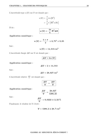 CHAPITRE 1. GRANDEURS PHYSIQUES 23
L’incertitude-type u (V) sur V est donnée par :
u (V) =
4
3
πu R3

=
4
3
π
”
3R
2
u (R)
—
D’où :
u (V) =
4π
k
R
2
∆R
Application numérique :
u (V) =
4 × π
2
× 6, 752
× 0, 05
Soit :
u (V) = 14, 313 cm3
L’incertitude élargie ∆V sur V est donnée par :
∆V = ku (V)
Application numérique :
∆V = 2 × 14, 313
Soit :
∆V = 28, 627 cm3
L’incertitude relative ∆V
V
est donnée par :
∆V
V
=
∆V
V
Application numérique :
∆V
V
=
28, 627
1288, 25
Soit :
∆V
V
= 0, 0222 ≡ 2, 22 %
Finalement, le résultat de V s’écrit :
V = 1288, 2 ± 28, 7 cm3
GLOIRE AU SEIGNEUR JÉSUS-CHRIST !
 