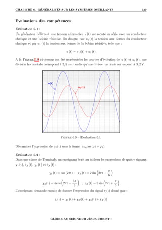 CHAPITRE 6. GÉNÉRALITÉS SUR LES SYSTÈMES OSCILLANTS 329
Evaluations des compétences
Evaluation 6.1 :
Un générateur délivrant une tension alternative u (t) est monté en série avec un conducteur
ohmique et une bobine résistive. On désigne par u1 (t) la tension aux bornes du conducteur
ohmique et par u2 (t) la tension aux bornes de la bobine résistive, telle que :
u (t) = u1 (t) + u2 (t)
A la Figure 6.9 ci-dessous ont été représentées les courbes d’évolution de u (t) et u1 (t). une
division horizontale correspond à 2, 5 ms, tandis qu’une divison verticale correspond à 3, 2 V.
Figure 6.9 – Evaluation 6.1.
Déterminer l’expression de u2 (t) sous la forme u2mcos (ωt + ϕ2).
Evaluation 6.2 :
Dans une classe de Terminale, un enseignant écrit au tableau les expressions de quatre signaux
χ1 (t), χ2 (t), χ3 (t) et χ4 (t) :
χ1 (t) = cos (2πt) ; χ2 (t) = 2 sin

2πt −
π
6

χ3 (t) = 4 cos

2πt −
5π
6
‹
; χ4 (t) = 8 sin

2πt +
π
3

L’enseignant demande ensuite de donner l’expression du signal χ (t) donné par :
χ (t) = χ1 (t) + χ2 (t) + χ3 (t) + χ4 (t)
GLOIRE AU SEIGNEUR JÉSUS-CHRIST !
 