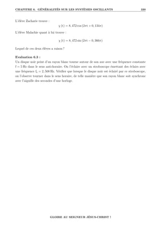 CHAPITRE 6. GÉNÉRALITÉS SUR LES SYSTÈMES OSCILLANTS 330
L’élève Zacharie trouve :
χ (t) = 8, 472 cos (2πt + 0, 134π)
L’élève Malachie quant à lui trouve :
χ (t) = 8, 472 sin (2πt − 0, 366π)
Lequel de ces deux élèves a raison ?
Evaluation 6.3 :
Un disque noir peint d’un rayon blanc tourne autour de son axe avec une fréquence constante
f = 5 Hz dans le sens anti-horaire. On l’éclaire avec un stroboscope émettant des éclairs avec
une fréquence fe = 2, 508 Hz. Vérifier que lorsque le disque noir est éclairé par ce stroboscope,
on l’observe tourner dans le sens horaire, de telle manière que son rayon blanc soit synchrone
avec l’aiguille des secondes d’une horloge.
GLOIRE AU SEIGNEUR JÉSUS-CHRIST !
 