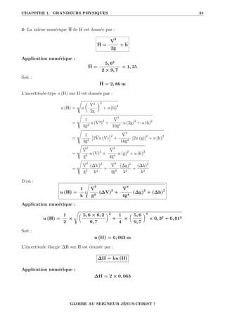 CHAPITRE 1. GRANDEURS PHYSIQUES 24
4- La valeur numérique H de H est donnée par :
H =
V
2
2g
+ h
Application numérique :
H =
5, 62
2 × 9, 7
+ 1, 25
Soit :
H = 2, 86 m
L’incertitude-type u (H) sur H est donnée par :
u (H) =
Ê
u

V2
2g
‹2
+ u (h)2
=
s
1
4g2
u (V2)2
+
V
4
16g4
u (2g)2
+ u (h)2
=
s
1
4g2

2Vu (V)
2
+
V
4
16g4
[2u (g)]2
+ u (h)2
=
s
V
2
g2
u (V)2
+
V
4
4g4
u (g)2
+ u (h)2
=
s
V
2
g2
(∆V)2
k2
+
V
4
4g4
(∆g)2
k2
+
(∆h)2
k2
D’où :
u (H) =
1
k
s
V
2
g2
(∆V)2
+
V
4
4g4
(∆g)2
+ (∆h)2
Application numérique :
u (H) =
1
2
×
Ê
5, 6 × 0, 2
9, 7
‹2
+
1
4
×

5, 6
9, 7
‹4
× 0, 32 + 0, 012
Soit :
u (H) = 0, 063 m
L’incertitude élargie ∆H sur H est donnée par :
∆H = ku (H)
Application numérique :
∆H = 2 × 0, 063
GLOIRE AU SEIGNEUR JÉSUS-CHRIST !
 