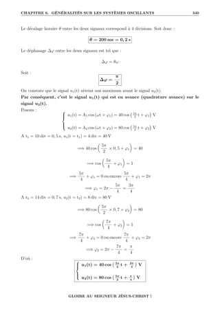 CHAPITRE 6. GÉNÉRALITÉS SUR LES SYSTÈMES OSCILLANTS 340
Le décalage horaire θ entre les deux signaux correspond à 4 divisions. Soit donc :
θ = 200 ms = 0, 2 s
Le déphasage ∆ϕ entre les deux signaux est tel que :
∆ϕ = θω
Soit :
∆ϕ =
π
2
On constate que le signal u1(t) atteint son maximum avant le signal u2(t).
Par conséquent, c’est le signal u1(t) qui est en avance (quadrature avance) sur le
signal u2(t).
Posons : 




u1(t) = A1 cos (ωt + ϕ1) = 40 cos 5π
2
t + ϕ1

V
u2(t) = A2 cos (ωt + ϕ2) = 80 cos 5π
2
t + ϕ2

V
A t1 = 10 div = 0, 5 s, u1(t = t1) = 4 div = 40 V
=⇒ 40 cos

5π
2
× 0, 5 + ϕ1
‹
= 40
=⇒ cos

5π
4
+ ϕ1
‹
= 1
=⇒
5π
4
+ ϕ1 = 0 ou encore
5π
4
+ ϕ1 = 2π
=⇒ ϕ1 = 2π −
5π
4
=
3π
4
A t2 = 14 div = 0, 7 s, u2(t = t2) = 8 div = 80 V
=⇒ 80 cos

5π
2
× 0, 7 + ϕ2
‹
= 80
=⇒ cos

7π
4
+ ϕ2
‹
= 1
=⇒
7π
4
+ ϕ2 = 0 ou encore
7π
4
+ ϕ2 = 2π
=⇒ ϕ2 = 2π −
7π
4
=
π
4
D’où : 




u1(t) = 40 cos 5π
2
t + 3π
4

V
u2(t) = 80 cos 5π
2
t + π
4

V
GLOIRE AU SEIGNEUR JÉSUS-CHRIST !
 