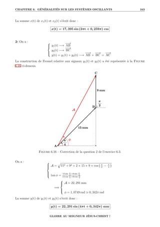 CHAPITRE 6. GÉNÉRALITÉS SUR LES SYSTÈMES OSCILLANTS 343
La somme x(t) de x1(t) et x2(t) s’écrit donc :
x(t) = 17, 395 sin (2πt + 0, 259π) cm
2- On a : 




y1(t) −→
−
−
→
AB
y2(t) −→
−
−
→
BC
y(t) = y1(t) + y2(t) −→
−
−
→
AB +
−
−
→
BC =
−
−
→
AC
La construction de Fresnel relative aux signaux y1(t) et y2(t) a été représentée à la Figure
6.16 ci-dessous.
Figure 6.16 – Correction de la question 2 de l’exercice 6.3.
On a : 






A =
È
152
+ 92 + 2 × 15 × 9 × cos π
2
− π
4

tan φ =
15 sin π
4
+9 sin π
2
15 cos π
4
+9 cos π
2
=⇒





A = 22, 291 mm
φ = 1, 0749 rad ' 0, 342π rad
La somme y(t) de y1(t) et y2(t) s’écrit donc :
y(t) = 22, 291 sin (4πt + 0, 342π) mm
GLOIRE AU SEIGNEUR JÉSUS-CHRIST !
 