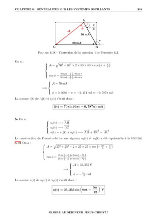 CHAPITRE 6. GÉNÉRALITÉS SUR LES SYSTÈMES OSCILLANTS 345
Figure 6.18 – Correction de la question 4 de l’exercice 6.3.
On a : 






A =
È
502
+ 802
+ 2 × 50 × 80 × cos π + π
3

tan φ =
50 sin (− π
3 )+80 sin π
50 cos (− π
3 )+80 cos π
=⇒





A = 70 mA
φ = 0, 6669 − π = −2, 474 rad ' −0, 787π rad
La somme i(t) de i1(t) et i2(t) s’écrit donc :
i(t) = 70 sin (6πt − 0, 787π) mA
5- On a : 




u1(t) −→
−
−
→
AB
u2(t) −→
−
−
→
BC
u(t) = u1(t) + u2(t) −→
−
−
→
AB +
−
−
→
BC =
−
−
→
AC
La construction de Fresnel relative aux signaux u1(t) et u2(t) a été représentée à la Figure
6.19. On a : 






A =
È
252
+ 252
+ 2 × 25 × 25 × cos − 2π
3
+ π
6

tan φ =
25 sin (− π
6 )+25 sin (− 2π
3 )
25 cos (− π
6 )+25 cos (− 2π
3 )
=⇒





A = 35, 355 V
φ = − 5π
12
rad
La somme u(t) de u1(t) et u2(t) s’écrit donc :
u(t) = 35, 355 sin

8πt −
5π
12
‹
V
GLOIRE AU SEIGNEUR JÉSUS-CHRIST !
 
