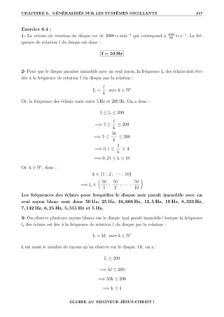 CHAPITRE 6. GÉNÉRALITÉS SUR LES SYSTÈMES OSCILLANTS 347
Exercice 6.4 :
1- La vitesse de rotation du disque est de 3000 tr.min−1
qui correspond à 3000
60
tr.s−1
. La fré-
quence de rotation f du disque est donc :
f = 50 Hz
2- Pour que le disque paraisse immobile avec un seul rayon, la fréquence fe des éclairs doit être
liée à la fréquence de rotation f du disque par la relation :
fe =
f
k
avec k ∈ N∗
Or, la fréquence des éclairs varie entre 5 Hz et 200 Hz. On a donc :
5 ≤ fe ≤ 200
=⇒ 5 ≤
f
k
≤ 200
=⇒ 5 ≤
50
k
≤ 200
=⇒ 0, 1 ≤
1
k
≤ 4
=⇒ 0, 25 ≤ k ≤ 10
Or, k ∈ N∗
, donc :
k ∈ {1 ; 2 ; · · · ; 10}
=⇒ fe ∈
§
50
1
;
50
2
; · · · ;
50
10
ª
Les fréquences des éclairs pour lesquelles le disque noir paraît immobile avec un
seul rayon blanc sont donc 50 Hz, 25 Hz, 16, 666 Hz, 12, 5 Hz, 10 Hz, 8, 333 Hz,
7, 142 Hz, 6, 25 Hz, 5, 555 Hz et 5 Hz.
3- On observe plusieurs rayons blancs sur le disque (qui paraît immobile) lorsque la fréquence
fe des éclairs est liée à la fréquence de rotation f du disque par la relation :
fe = kf, avec k ∈ N∗
k est aussi le nombre de rayons qu’on observe sur le disque. Or, on a :
fe ≤ 200
=⇒ kf ≤ 200
=⇒ 50k ≤ 200
=⇒ k ≤ 4
GLOIRE AU SEIGNEUR JÉSUS-CHRIST !
 