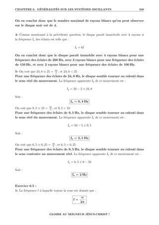 CHAPITRE 6. GÉNÉRALITÉS SUR LES SYSTÈMES OSCILLANTS 348
On en conclut donc que le nombre maximal de rayons blancs qu’on peut observer
sur le disque noir est de 4.
4- Comme mentionné à la précédente question, le disque paraît immoboile avec k rayons si
la fréquence fe des éclairs est telle que :
fe = kf
On en conclut donc que le disque paraît immobile avec 4 rayons blancs pour une
fréquence des éclairs de 200 Hz, avec 3 rayons blancs pour une fréquence des éclairs
de 150 Hz, et avec 2 rayons blancs pour une fréquence des éclairs de 100 Hz.
5- On voit que 24, 8 ' 25 = 50
2
, et 24, 8  25
Pour une fréquence des éclairs de 24, 8 Hz, le disque semble tourner au ralenti dans
le sens réel du mouvement. La fréquence apparente fa de ce mouvement est :
fa = 50 − 2 × 24, 8
Soit :
fa = 0, 4 Hz
On voit que 9, 5 ' 10 = 50
5
, et 9, 5  10
Pour une fréquence des éclairs de 9, 5 Hz, le disque semble tourner au ralenti dans
le sens réel du mouvement. La fréquence apparente fa de ce mouvement est :
fa = 50 − 5 × 9, 5
Soit :
fa = 2, 5 Hz
On voit que 6, 5 ' 6, 25 = 50
8
, et 6, 5  6, 25
Pour une fréquence des éclairs de 9, 5 Hz, le disque semble tourner au ralenti dans
le sens contraire au mouvement réel. La fréquence apparente fa de ce mouvement est :
fa = 6, 5 × 8 − 50
Soit :
fa = 2 Hz
Exercice 6.5 :
1- La fréquence f à laquelle tourne la roue est donnée par :
f =
ω
2π
GLOIRE AU SEIGNEUR JÉSUS-CHRIST !
 