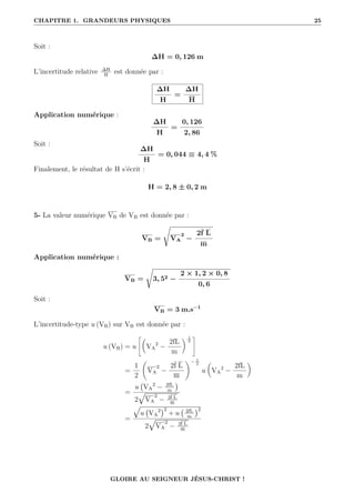 CHAPITRE 1. GRANDEURS PHYSIQUES 25
Soit :
∆H = 0, 126 m
L’incertitude relative ∆H
H
est donnée par :
∆H
H
=
∆H
H
Application numérique :
∆H
H
=
0, 126
2, 86
Soit :
∆H
H
= 0, 044 ≡ 4, 4 %
Finalement, le résultat de H s’écrit :
H = 2, 8 ± 0, 2 m
5- La valeur numérique VB de VB est donnée par :
VB =
Ê
VA
2
−
2f L
m
Application numérique :
VB =
Ê
3, 52 −
2 × 1, 2 × 0, 8
0, 6
Soit :
VB = 3 m.s−1
L’incertitude-type u (VB) sur VB est donnée par :
u (VB) = u
–
VA
2
−
2fL
m
‹ 1
2
™
=
1
2
‚
VA
2
−
2f L
m
Œ− 1
2
u

VA
2
−
2fL
m
‹
=
u VA
2
− 2fL
m

2
È
VA
2
− 2f L
m
=
È
u VA
2
2
+ u 2fL
m
2
2
È
VA
2
− 2f L
m
GLOIRE AU SEIGNEUR JÉSUS-CHRIST !
 