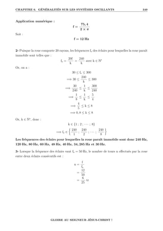 CHAPITRE 6. GÉNÉRALITÉS SUR LES SYSTÈMES OSCILLANTS 349
Application numérique :
f =
75, 4
2 × π
Soit :
f = 12 Hz
2- Puisque la roue comporte 20 rayons, les fréquences fe des éclairs pour lesquelles la roue paraît
immobile sont telles que :
fe =
20f
k
=
240
k
avec k ∈ N∗
Or, on a :
30 ≤ fe ≤ 300
=⇒ 30 ≤
240
k
≤ 300
=⇒
30
240
≤
1
k
≤
300
240
=⇒
1
8
≤
1
k
≤
5
4
=⇒
4
5
≤ k ≤ 8
=⇒ 0, 8 ≤ k ≤ 8
Or, k ∈ N∗
, donc :
k ∈ {1 ; 2 ; · · · ; 8}
=⇒ fe ∈
§
240
1
;
240
2
; · · · ;
240
8
ª
Les fréquences des éclairs pour lesquelles la roue paraît immobile sont donc 240 Hz,
120 Hz, 80 Hz, 60 Hz, 48 Hz, 40 Hz, 34, 285 Hz et 30 Hz.
3- Lorsque la fréquence des éclairs vaut fe = 50 Hz, le nombre de tours n effectués par la roue
entre deux éclairs consécutifs est :
n =
f
fe
=
12
50
=
6
25
tr
GLOIRE AU SEIGNEUR JÉSUS-CHRIST !
 
