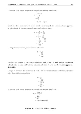CHAPITRE 6. GÉNÉRALITÉS SUR LES SYSTÈMES OSCILLANTS 350
Le nombre nr de rayons passés entre temps à une position donnée est :
nr =
20 × 6
25
=
24
5
= 4, 8 ' 5 rayons
On observe donc un mouvement ralenti dans le sens retrograde. Le nombre de tours apparents
na effectués par la roue entre deux éclairs consécutifs est donc :
na =
5
20
−
6
25
=
1
4
−
6
25
=
25
100
−
24
100
=
1
100
tr
La fréquence apparente fa du mouvement est donc :
fa = nafe
=
50
100
En définitive, lorsque la fréquence des éclairs vaut 50 Hz, la roue semble tourner au
ralenti dans le sens contraire au mouvement réel, et avec une fréquence apparente
de 0, 5 Hz.
Lorsque la fréquence des éclairs vaut fe = 31, 5 Hz, le nombre de tours n effectués par la roue
entre deux éclairs consécutifs est :
n =
f
fe
=
12
31, 5
=
24
63
tr
Le nombre nr de rayons passés entre temps à une position donnée est :
nr =
20 × 24
63
=
480
63
= 7, 62 ' 8 rayons
GLOIRE AU SEIGNEUR JÉSUS-CHRIST !
 