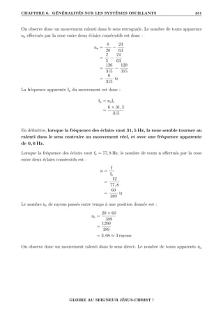 CHAPITRE 6. GÉNÉRALITÉS SUR LES SYSTÈMES OSCILLANTS 351
On observe donc un mouvement ralenti dans le sens retrograde. Le nombre de tours apparents
na effectués par la roue entre deux éclairs consécutifs est donc :
na =
8
20
−
24
63
=
2
5
−
24
63
=
126
315
−
120
315
=
6
315
tr
La fréquence apparente fa du mouvement est donc :
fa = nafe
=
6 × 31, 5
315
En définitive, lorsque la fréquence des éclairs vaut 31, 5 Hz, la roue semble tourner au
ralenti dans le sens contraire au mouvement réel, et avec une fréquence apparente
de 0, 6 Hz.
Lorsque la fréquence des éclairs vaut fe = 77, 8 Hz, le nombre de tours n effectués par la roue
entre deux éclairs consécutifs est :
n =
f
fe
=
12
77, 8
=
60
389
tr
Le nombre nr de rayons passés entre temps à une position donnée est :
nr =
20 × 60
389
=
1200
389
= 3, 08 ' 3 rayons
On observe donc un mouvement ralenti dans le sens direct. Le nombre de tours apparents na
GLOIRE AU SEIGNEUR JÉSUS-CHRIST !
 