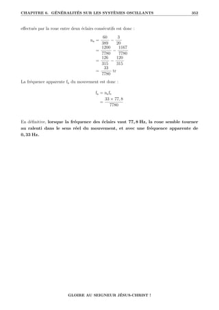 CHAPITRE 6. GÉNÉRALITÉS SUR LES SYSTÈMES OSCILLANTS 352
effectués par la roue entre deux éclairs consécutifs est donc :
na =
60
389
−
3
20
=
1200
7780
−
1167
7780
=
126
315
−
120
315
=
33
7780
tr
La fréquence apparente fa du mouvement est donc :
fa = nafe
=
33 × 77, 8
7780
En définitive, lorsque la fréquence des éclairs vaut 77, 8 Hz, la roue semble tourner
au ralenti dans le sens réel du mouvement, et avec une fréquence apparente de
0, 33 Hz.
GLOIRE AU SEIGNEUR JÉSUS-CHRIST !
 