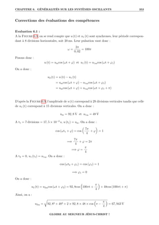 CHAPITRE 6. GÉNÉRALITÉS SUR LES SYSTÈMES OSCILLANTS 353
Corrections des évaluations des compétences
Evaluation 6.1 :
A la Figure 6.9, on se rend compte que u (t) et u1 (t) sont synchrones, leur période correspon-
dant à 8 divisions horizontales, soit 20 ms. Leur pulsation vaut donc :
ω =
2π
0, 02
= 100π
Posons donc :
u (t) = umcos (ωt + ϕ) et u1 (t) = u1mcos (ωt + ϕ1)
On a donc :
u2 (t) = u (t) − u1 (t)
= umcos (ωt + ϕ) − u1mcos (ωt + ϕ1)
= umcos (ωt + ϕ) + u1mcos (ωt + ϕ1 + π)
D’après la Figure 6.9, l’amplitude de u (t) correspond à 29 divisions verticales tandis que celle
de u1 (t) correspond à 15 divisions verticales. On a donc :
um = 92, 8 V et u1m = 48 V
A t1 = 7 divisions = 17, 5 × 10−3
s, u (t1) = um. On a donc :
cos (ωt1 + ϕ) = cos

7π
4
+ ϕ
‹
= 1
=⇒
7π
4
+ ϕ = 2π
=⇒ ϕ =
π
4
A t2 = 0, u1 (t1) = u1m. On a donc :
cos (ωt2 + ϕ1) = cos (ϕ1) = 1
=⇒ ϕ1 = 0
On a donc :
u2 (t) = u2mcos (ωt + ϕ2) = 92, 8cos

100πt +
π
4

+ 48cos (100πt + π)
Ainsi, on a :
u2m =
É
92, 82 + 482 + 2 × 92, 8 × 48 × cos

π −
π
4

= 67, 943 V
GLOIRE AU SEIGNEUR JÉSUS-CHRIST !
 