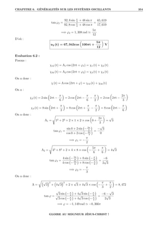 CHAPITRE 6. GÉNÉRALITÉS SUR LES SYSTÈMES OSCILLANTS 354
tan ϕ2 =
92, 8 sin π
4
+ 48 sin π
92, 8 cos π
4
+ 48 cos π
=
65, 619
17, 619
=⇒ ϕ2 = 1, 308 rad '
5π
12
D’où :
u2 (t) = 67, 943cos

100πt +
5π
12
‹
V
Evaluation 6.2 :
Posons :
χ12 (t) = A1 cos (2πt + ϕ1) = χ1 (t) + χ2 (t)
χ34 (t) = A2 cos (2πt + ϕ2) = χ3 (t) + χ4 (t)
On a donc :
χ (t) = A cos (2πt + ϕ) = χ12 (t) + χ34 (t)
On a :
χ2 (t) = 2 sin

2πt −
π
6

= 2 cos

2πt −
π
6
−
π
2

= 2 cos

2πt −
2π
3
‹
χ4 (t) = 8 sin

2πt +
π
3

= 8 cos

2πt +
π
3
−
π
2

= 8 cos

2πt −
π
6

On a donc :
A1 =
Ê
12 + 22 + 2 × 1 × 2 × cos

0 +
2π
3
‹
=
√
3
tan ϕ1 =
sin 0 + 2 sin − 2π
3

cos 0 + 2 cos − 2π
3
 =
−
√
3
0
=⇒ ϕ1 = −
π
2
A2 =
Ê
42 + 82 + 2 × 4 × 8 × cos

−
5π
6
+
π
6
‹
= 4
√
3
tan ϕ2 =
4 sin − 5π
6

+ 8 sin − π
6

4 cos − 5π
6

+ 8 cos − π
6
 =
−6
2
√
3
=⇒ ϕ2 = −
π
3
On a donc :
A =
É€√
3
Š2
+
€
4
√
3
Š2
+ 2 ×
√
3 × 4
√
3 × cos

−
π
3
+
π
2

= 8, 472
tan ϕ =
√
3 sin − π
2

+ 4
√
3 sin − π
3

√
3 cos − π
2

+ 4
√
3 cos − π
3
 =
−6 −
√
3
2
√
3
=⇒ ϕ = −1, 149 rad ' −0, 366π
GLOIRE AU SEIGNEUR JÉSUS-CHRIST !
 