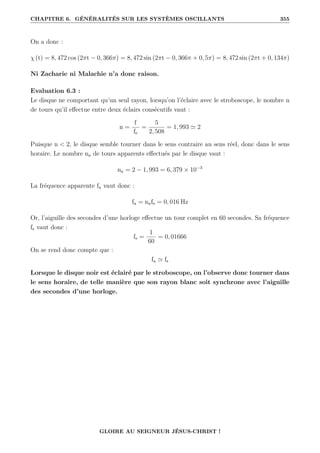 CHAPITRE 6. GÉNÉRALITÉS SUR LES SYSTÈMES OSCILLANTS 355
On a donc :
χ (t) = 8, 472 cos (2πt − 0, 366π) = 8, 472 sin (2πt − 0, 366π + 0, 5π) = 8, 472 sin (2πt + 0, 134π)
Ni Zacharie ni Malachie n’a donc raison.
Evaluation 6.3 :
Le disque ne comportant qu’un seul rayon, lorsqu’on l’éclaire avec le stroboscope, le nombre n
de tours qu’il effectue entre deux éclairs consécutifs vaut :
n =
f
fe
=
5
2, 508
= 1, 993 ' 2
Puisque n  2, le disque semble tourner dans le sens contraire au sens réel, donc dans le sens
horaire. Le nombre na de tours apparents effectués par le disque vaut :
na = 2 − 1, 993 = 6, 379 × 10−3
La fréquence apparente fa vaut donc :
fa = nafe = 0, 016 Hz
Or, l’aiguille des secondes d’une horloge effectue un tour complet en 60 secondes. Sa fréquence
fs vaut donc :
fs =
1
60
= 0, 01666
On se rend donc compte que :
fa ' fs
Lorsque le disque noir est éclairé par le stroboscope, on l’observe donc tourner dans
le sens horaire, de telle manière que son rayon blanc soit synchrone avec l’aiguille
des secondes d’une horloge.
GLOIRE AU SEIGNEUR JÉSUS-CHRIST !
 