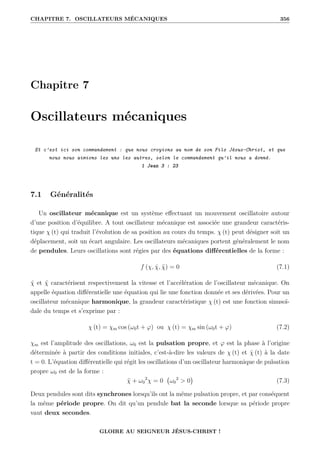 CHAPITRE 7. OSCILLATEURS MÉCANIQUES 356
Chapitre 7
Oscillateurs mécaniques
Et c’est ici son commandement : que nous croyions au nom de son Fils Jésus-Christ, et que
nous nous aimions les uns les autres, selon le commandement qu’il nous a donné.
1 Jean 3 : 23
7.1 Généralités
Un oscillateur mécanique est un système effectuant un mouvement oscillatoire autour
d’une position d’équilibre. A tout oscillateur mécanique est associée une grandeur caractéris-
tique χ (t) qui traduit l’évolution de sa position au cours du temps. χ (t) peut désigner soit un
déplacement, soit un écart angulaire. Les oscillateurs mécaniques portent généralement le nom
de pendules. Leurs oscillations sont régies par des équations différentielles de la forme :
f (χ, χ̇, χ̈) = 0 (7.1)
χ̇ et χ̈ caractérisent respectivement la vitesse et l’accélération de l’oscillateur mécanique. On
appelle équation différentielle une équation qui lie une fonction donnée et ses dérivées. Pour un
oscillateur mécanique harmonique, la grandeur caractéristique χ (t) est une fonction sinusoï-
dale du temps et s’exprime par :
χ (t) = χm cos (ω0t + ϕ) ou χ (t) = χm sin (ω0t + ϕ) (7.2)
χm est l’amplitude des oscillations, ω0 est la pulsation propre, et ϕ est la phase à l’origine
déterminée à partir des conditions initiales, c’est-à-dire les valeurs de χ (t) et χ̇ (t) à la date
t = 0. L’équation différentielle qui régit les oscillations d’un oscillateur harmonique de pulsation
propre ω0 est de la forme :
χ̈ + ω0
2
χ = 0 ω0
2
 0

(7.3)
Deux pendules sont dits synchrones lorsqu’ils ont la même pulsation propre, et par conséquent
la même période propre. On dit qu’un pendule bat la seconde lorsque sa période propre
vaut deux secondes.
GLOIRE AU SEIGNEUR JÉSUS-CHRIST !
 
