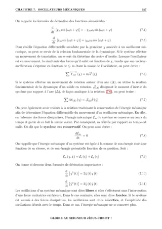 CHAPITRE 7. OSCILLATEURS MÉCANIQUES 357
On rappelle les formules de dérivation des fonctions sinusoïdales :
d
dt
[χm cos (ω0t + ϕ)] = −χmω0 sin (ω0t + ϕ) (7.4)
d
dt
[χm sin (ω0t + ϕ)] = χmω0 cos (ω0t + ϕ) (7.5)
Pour établir l’équation différentielle satisfaite par la grandeur χ associée à un oscillateur mé-
canique, on peut se servir de la relation fondamentale de la dynamique. Si le système effectue
un mouvement de translation, on se sert du théorème du centre d’inertie. Lorsque l’oscillateur
est en mouvement, la résultante des forces qu’il subit est fonction de χ, tandis que son vecteur-
accélération s’exprime en fonction de χ̈. m étant la masse de l’oscillateur, on peut écrire :
X −
−
→
Fext (χ) = m−
→
a (χ̈) (7.6)
Si le système effectue un mouvement de rotation autour d’un axe (∆), on utilise la relation
fondamentale de la dynamique d’un solide en rotation. J(∆) désignant le moment d’inertie du
système par rapport à l’axe (∆), de façon analogue à la relation (7.6), on peut écrire :
X
M(∆) (χ) = J(∆)θ̈ (χ̈) (7.7)
On peut également avoir recours à la relation traduisant la conservation de l’énergie mécanique
afin de déterminer l’équation différentielle du mouvement d’un oscillateur mécanique. En effet,
en l’absence des forces dissipatives, l’énergie mécanique Em du système se conserve au cours du
temps et garde de ce fait la même valeur. Par conséquent, sa dérivée par rapport au temps est
nulle. On dit que le système est conservatif. On peut ainsi écrire :
dEm
dt
= 0 (7.8)
On rappelle que l’énergie mécanique d’un système est égale à la somme de son énergie cinétique
fonction de sa vitesse, et de son énergie potentielle fonction de sa position. Soit :
Em (χ, χ̇) = Ec (χ̇) + Ep (χ) (7.9)
On donne ci-dessous deux formules de dérivation importantes :
d
dt

χ2
(t)

= 2χ̇ (t)χ (t) (7.10)
d
dt

χ̇2
(t)

= 2χ̈ (t)χ̇ (t) (7.11)
Les oscillations d’un système mécanique sont dites libres si elles s’effectuent sans l’intervention
d’une force excitatrice extérieure. Dans le cas contraire, elles sont dites forcées. Si le système
est soumis à des forces dissipatives, les oscillations sont dites amorties, et l’amplitude des
oscillations décroît avec le temps. Dans ce cas, l’énergie mécanique ne se conserve plus.
GLOIRE AU SEIGNEUR JÉSUS-CHRIST !
 
