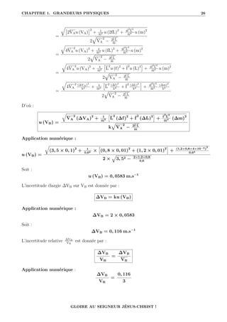 CHAPITRE 1. GRANDEURS PHYSIQUES 26
=
q
2VAu (VA)
2
+ 1
m2 u (2fL)2
+ 4f
2
L
2
m4 u (m)2
2
È
VA
2
− 2f L
m
=
q
4VA
2
u (VA)2
+ 4
m2 u (fL)2
+ 4f
2
L
2
m4 u (m)2
2
È
VA
2
− 2f L
m
=
q
4VA
2
u (VA)2
+ 4
m2
”
L
2
u (f)2
+ f
2
u (L)2
—
+ 4f
2
L
2
m4 u (m)2
2
È
VA
2
− 2f L
m
=
q
4VA
2 (∆VA)2
k2 + 4
m2
”
L
2 (∆f)2
k2 + f
2 (∆L)2
k2
—
+ 4f
2
L
2
m4
(∆m)2
k2
2
È
VA
2
− 2f L
m
D’où :
u (VB) =
q
VA
2
(∆VA)2
+ 1
m2
”
L
2
(∆f)2
+ f
2
(∆L)2
—
+ f
2
L
2
m4 (∆m)2
k
È
VA
2
− 2f L
m
Application numérique :
u (VB) =
q
(3, 5 × 0, 1)2
+ 1
0,62 ×
”
(0, 8 × 0, 01)2
+ (1, 2 × 0, 01)2
—
+ (1,2×0,8×4×10−3)
2
0,64
2 ×
È
3, 52 − 2×1,2×0,8
0,6
Soit :
u (VB) = 0, 0583 m.s−1
L’incertitude élargie ∆VB sur VB est donnée par :
∆VB = ku (VB)
Application numérique :
∆VB = 2 × 0, 0583
Soit :
∆VB = 0, 116 m.s−1
L’incertitude relative ∆VB
VB
est donnée par :
∆VB
VB
=
∆VB
VB
Application numérique :
∆VB
VB
=
0, 116
3
GLOIRE AU SEIGNEUR JÉSUS-CHRIST !
 