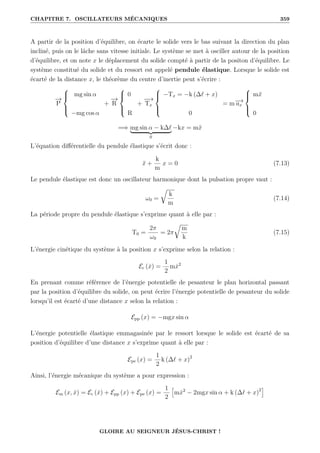 CHAPITRE 7. OSCILLATEURS MÉCANIQUES 359
A partir de la position d’équilibre, on écarte le solide vers le bas suivant la direction du plan
incliné, puis on le lâche sans vitesse initiale. Le système se met à osciller autour de la position
d’équilibre, et on note x le déplacement du solide compté à partir de la positon d’équilibre. Le
système constitué du solide et du ressort est appelé pendule élastique. Lorsque le solide est
écarté de la distance x, le théorème du centre d’inertie peut s’écrire :
−
→
P





mg sin α
−mg cos α
+
−
→
R





0
R
+
−
−
→
Tx





−Tx = −k (∆` + x)
0
= m−
→
ax





mẍ
0
=⇒ mg sin α − k∆`
| {z }
0
−kx = mẍ
L’équation différentielle du pendule élastique s’écrit donc :
ẍ +
k
m
x = 0 (7.13)
Le pendule élastique est donc un oscillateur harmonique dont la pulsation propre vaut :
ω0 =
É
k
m
(7.14)
La période propre du pendule élastique s’exprime quant à elle par :
T0 =
2π
ω0
= 2π
É
m
k
(7.15)
L’énergie cinétique du système à la position x s’exprime selon la relation :
Ec (ẋ) =
1
2
mẋ2
En prenant comme référence de l’énergie potentielle de pesanteur le plan horizontal passant
par la position d’équilibre du solide, on peut écrire l’énergie potentielle de pesanteur du solide
lorsqu’il est écarté d’une distance x selon la relation :
Epp (x) = −mgx sin α
L’énergie potentielle élastique emmagasinée par le ressort lorsque le solide est écarté de sa
position d’équilibre d’une distance x s’exprime quant à elle par :
Epe (x) =
1
2
k (∆` + x)2
Ainsi, l’énergie mécanique du système a pour expression :
Em (x, ẋ) = Ec (ẋ) + Epp (x) + Epe (x) =
1
2
”
mẋ2
− 2mgx sin α + k (∆` + x)2
—
GLOIRE AU SEIGNEUR JÉSUS-CHRIST !
 