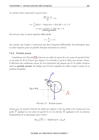 CHAPITRE 7. OSCILLATEURS MÉCANIQUES 360
Le système étant conservatif, on peut écrire :
dEm (x, ẋ)
dt
= 0
=⇒
1
2
[2mẍẋ − 2mgẋ sin α + 2kẋ (∆` + x)] = 0
=⇒ mẍ −mg sin α + k∆`
| {z }
0
+kx = 0
On retrouve donc la même équation différentielle :
ẍ +
k
m
x = 0
On constate que l’angle α n’intervient pas dans l’équation différentielle. On obtiendrait donc
la même équation pour un pendule élastique horizontal ou vertical.
7.2.2 Pendule pesant
Considérons à la Figure 7.2 ci-dessous un solide de masse M et de centre de gravité G fixé
en un point O. Si on l’écarte par rapport à la verticale et qu’on le lâche sans aucune vitesse,
il effectuera des oscillations autour de l’axe horizontal (∆) passant par O. Le solide constitue
ainsi un pendule pesant. On désigne par θ l’écart angulaire du solide compté à partir de sa
position d’équilibre.
Figure 7.2 – Pendule pesant.
Notons J(∆) le moment d’inertie du solide par rapport à (∆). Le solide n’est soumis qu’à son
poids
−
→
P appliqué en son centre de gravité G et à la réaction
−
→
R appliquée en O. La relation
fondamentale de la dynamique peut s’écrire :
M(∆)
€−
→
P
Š
= −MgOG sin θ = J(∆)θ̈
GLOIRE AU SEIGNEUR JÉSUS-CHRIST !
 
