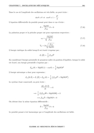 CHAPITRE 7. OSCILLATEURS MÉCANIQUES 361
Dans le cas où l’amplitude des oscillations est très faible, on peut écrire :
sin θ ' θ et cos θ ' 1 −
θ2
2
L’équation différentielle du pendule pesant peut dans ce cas s’écrire :
θ̈ +
MgOG
J(∆)
θ = 0 (7.16)
La pulsation propre et la périodre propre ont pour expressions respectives :
ω0 =
Ê
MgOG
J(∆)
(7.17)
T0 = 2π
Ê
J(∆)
MgOG
(7.18)
L’énergie cinétique du solide lorsqu’il est écarté s’exprime par :
Ec θ̇

=
1
2
J(∆)θ̇2
En considérant l’énergie potentielle de pesanteur nulle à la position d’équilibre, lorsque le solide
est écarté, son énergie potentielle s’exprime par :
Epp (θ) = MgOG (1 − cos θ) =
1
2
MgOGθ2
L’énergie mécanique a donc pour expression :
Em θ, θ̇

= Ec θ̇

+ Epp (θ) =
1
2
J(∆)θ̇2
+ MgOGθ2

Le système étant conservatif, on peut écrire :
dEm θ, θ̇

dt
= 0
=⇒
1
2
2J(∆)θ̈θ̇ + MgOGθ̇θ

= 0
=⇒ J(∆)θ̈ + MgOGθ = 0
On obtient donc la même équation différentielle :
θ̈ +
MgOG
J(∆)
θ = 0
Le pendule pesant n’est harmonique que si l’amplitude des oscillations est faible.
GLOIRE AU SEIGNEUR JÉSUS-CHRIST !
 