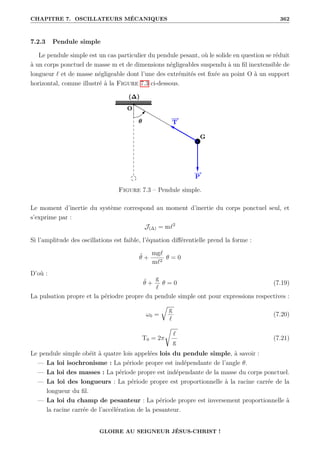 CHAPITRE 7. OSCILLATEURS MÉCANIQUES 362
7.2.3 Pendule simple
Le pendule simple est un cas particulier du pendule pesant, où le solide en question se réduit
à un corps ponctuel de masse m et de dimensions négligeables suspendu à un fil inextensible de
longueur ` et de masse négligeable dont l’une des extrémités est fixée au point O à un support
horizontal, comme illustré à la Figure 7.3 ci-dessous.
Figure 7.3 – Pendule simple.
Le moment d’inertie du système correspond au moment d’inertie du corps ponctuel seul, et
s’exprime par :
J(∆) = m`2
Si l’amplitude des oscillations est faible, l’équation différentielle prend la forme :
θ̈ +
mg`
m`2
θ = 0
D’où :
θ̈ +
g
`
θ = 0 (7.19)
La pulsation propre et la périodre propre du pendule simple ont pour expressions respectives :
ω0 =
É
g
`
(7.20)
T0 = 2π
Ê
`
g
(7.21)
Le pendule simple obéit à quatre lois appelées lois du pendule simple, à savoir :
— La loi isochronisme : La période propre est indépendante de l’angle θ.
— La loi des masses : La période propre est indépendante de la masse du corps ponctuel.
— La loi des longueurs : La période propre est proportionnelle à la racine carrée de la
longueur du fil.
— La loi du champ de pesanteur : La période propre est inversement proportionnelle à
la racine carrée de l’accélération de la pesanteur.
GLOIRE AU SEIGNEUR JÉSUS-CHRIST !
 