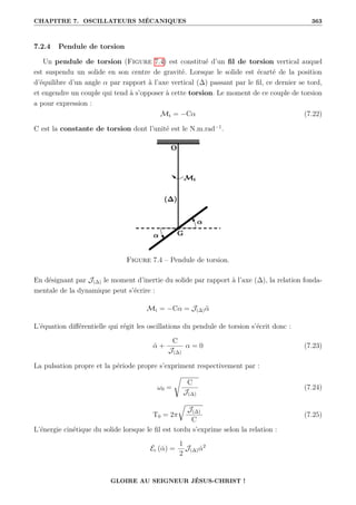 CHAPITRE 7. OSCILLATEURS MÉCANIQUES 363
7.2.4 Pendule de torsion
Un pendule de torsion (Figure 7.4) est constitué d’un fil de torsion vertical auquel
est suspendu un solide en son centre de gravité. Lorsque le solide est écarté de la position
d’équilibre d’un angle α par rapport à l’axe vertical (∆) passant par le fil, ce dernier se tord,
et engendre un couple qui tend à s’opposer à cette torsion. Le moment de ce couple de torsion
a pour expression :
Mt = −Cα (7.22)
C est la constante de torsion dont l’unité est le N.m.rad−1
.
Figure 7.4 – Pendule de torsion.
En désignant par J(∆) le moment d’inertie du solide par rapport à l’axe (∆), la relation fonda-
mentale de la dynamique peut s’écrire :
Mt = −Cα = J(∆)α̈
L’équation différentielle qui régit les oscillations du pendule de torsion s’écrit donc :
α̈ +
C
J(∆)
α = 0 (7.23)
La pulsation propre et la période propre s’expriment respectivement par :
ω0 =
Ê
C
J(∆)
(7.24)
T0 = 2π
É
J(∆)
C
(7.25)
L’énergie cinétique du solide lorsque le fil est tordu s’exprime selon la relation :
Ec (α̇) =
1
2
J(∆)α̇2
GLOIRE AU SEIGNEUR JÉSUS-CHRIST !
 