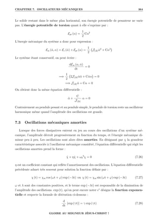 CHAPITRE 7. OSCILLATEURS MÉCANIQUES 364
Le solide restant dans le même plan horizontal, son énergie potentielle de pesanteur ne varie
pas. L’énergie potentielle de torsion quant à elle s’exprime par :
Ept (α) =
1
2
Cα2
L’énergie mécanique du système a donc pour expression :
Em (α̇, α) = Ec (α̇) + Ept (α) =
1
2
J(∆)α̇2
+ Cα2

Le système étant conservatif, on peut écrire :
dEm (α, α̇)
dt
= 0
=⇒
1
2
2J(∆)α̇α̈ + Cα̇α

= 0
=⇒ J(∆)α̈ + Cα = 0
On obtient donc la même équation différentielle :
α̈ +
C
J(∆)
α = 0
Contrairement au pendule pesant et au pendule simple, le pendule de torsion reste un oscillateur
harmonique même quand l’amplitude des oscillations est grande.
7.3 Oscillations mécaniques amorties
Lorsque des forces dissipatives entrent en jeu au cours des oscillations d’un système mé-
canique, l’amplitude décroît progressivement en fonction du temps, et l’énergie mécanique di-
minue peu à peu. Les oscillations sont alors dites amorties. En désignant par χ la grandeur
caractéristique associée à l’oscillateur mécanique considéré, l’équation différentielle qui régit les
oscillations amorties prend la forme :
χ̈ + ηχ̇ + ω0
2
χ = 0 (7.26)
η est un coefficient constant qui reflète l’amortissement des oscillations. L’équation différentielle
précédente admet très souvent pour solution la fonction définie par :
χ (t) = χm cos (ωt + ϕ) exp (−λt) ou χ (t) = χm sin (ωt + ϕ) exp (−λt) (7.27)
ω et λ sont des constantes positives, et le terme exp (−λt) est responsable de la diminution de
l’amplitude des oscillations. exp (t), qu’on peut encore noter et
désigne la fonction exponen-
tielle et respecte la formule de dérivation ci-dessous :
d
dt
[exp (γt)] = γ exp (γt) (7.28)
GLOIRE AU SEIGNEUR JÉSUS-CHRIST !
 