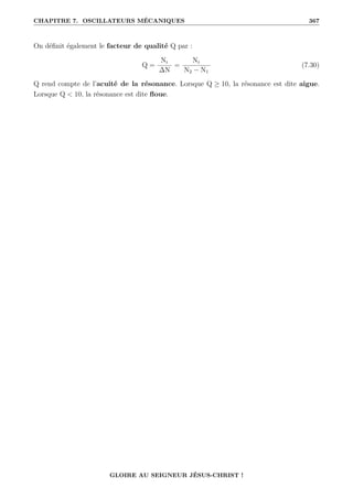 CHAPITRE 7. OSCILLATEURS MÉCANIQUES 367
On définit également le facteur de qualité Q par :
Q =
Nr
∆N
=
Nr
N2 − N1
(7.30)
Q rend compte de l’acuité de la résonance. Lorsque Q ≥ 10, la résonance est dite aigue.
Lorsque Q  10, la résonance est dite floue.
GLOIRE AU SEIGNEUR JÉSUS-CHRIST !
 