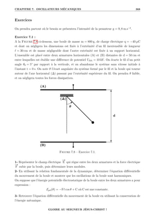 CHAPITRE 7. OSCILLATEURS MÉCANIQUES 368
Exercices
On prendra partout où le besoin se présentera l’intensité de la pesanteur g = 9, 8 m.s−2
.
Exercice 7.1 :
A la Figure 7.8 ci-dessous, une boule de masse m = 800 g, de charge électrique q = −40 µC
et dont on négligera les dimensions est fixée à l’extrémité d’un fil inextensible de longueur
` = 30 cm et de masse négligeable dont l’autre extrémité est fixée à un support horizontal.
L’ensemble est placé entre deux armatures horizontales (A) et (B) distantes de d = 50 cm et
entre lesquelles est établie une différence de potentiel UBA = 10 kV. On écarte le fil d’un petit
angle θ0 = 5° par rapport à la verticale, et on abandonne le système sans vitesse initiale à
l’instant t = 0 s. On note θ l’écart angulaire du système formé par le fil et la boule qui tourne
autour de l’axe horizontal (∆) passant par l’extrémité supérieure du fil. On prendra θ faible,
et on négligera toutes les forces dissipatives.
Figure 7.8 – Exercice 7.1.
1- Représenter le champ électrique
−
→
E qui règne entre les deux armatures et la force électrique
−
→
F subie par la boule, puis déterminer leurs modules.
2- En utilisant la relation fondamentale de la dynamique, déterminer l’équation différentielle
du mouvement de la boule et montrer que les oscillations de la boule sont harmoniques.
On suppose que l’énergie potentielle électrostatique de la boule entre les deux armatures a pour
expression :
Epel(θ) = −F` cos θ + C où C est une constante.
3- Retrouver l’équation différentielle du mouvement de la boule en utilisant la conservation de
l’énergie mécanique.
GLOIRE AU SEIGNEUR JÉSUS-CHRIST !
 