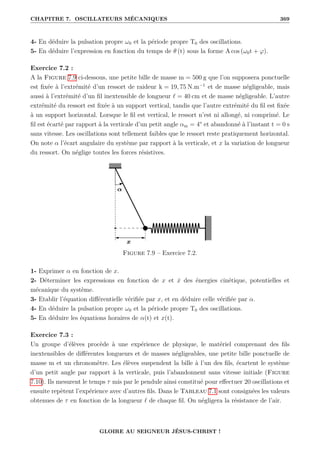 CHAPITRE 7. OSCILLATEURS MÉCANIQUES 369
4- En déduire la pulsation propre ω0 et la période propre T0 des oscillations.
5- En déduire l’expression en fonction du temps de θ (t) sous la forme A cos (ω0t + ϕ).
Exercice 7.2 :
A la Figure 7.9 ci-dessous, une petite bille de masse m = 500 g que l’on supposera ponctuelle
est fixée à l’extrémité d’un ressort de raideur k = 19, 75 N.m−1
et de masse négligeable, mais
aussi à l’extrémité d’un fil inextensible de longueur ` = 40 cm et de masse négligeable. L’autre
extrémité du ressort est fixée à un support vertical, tandis que l’autre extrémité du fil est fixée
à un support horizontal. Lorsque le fil est vertical, le ressort n’est ni allongé, ni comprimé. Le
fil est écarté par rapport à la verticale d’un petit angle αm = 4° et abandonné à l’instant t = 0 s
sans vitesse. Les oscillations sont tellement faibles que le ressort reste pratiquement horizontal.
On note α l’écart angulaire du système par rapport à la verticale, et x la variation de longueur
du ressort. On néglige toutes les forces résistives.
Figure 7.9 – Exercice 7.2.
1- Exprimer α en fonction de x.
2- Déterminer les expressions en fonction de x et ẋ des énergies cinétique, potentielles et
mécanique du système.
3- Etablir l’équation différentielle vérifiée par x, et en déduire celle vérifiée par α.
4- En déduire la pulsation propre ω0 et la période propre T0 des oscillations.
5- En déduire les équations horaires de α(t) et x(t).
Exercice 7.3 :
Un groupe d’élèves procède à une expérience de physique, le matériel comprenant des fils
inextensibles de différentes longueurs et de masses négligeables, une petite bille ponctuelle de
masse m et un chronomètre. Les élèves suspendent la bille à l’un des fils, écartent le système
d’un petit angle par rapport à la verticale, puis l’abandonnent sans vitesse initiale (Figure
7.10). Ils mesurent le temps τ mis par le pendule ainsi constitué pour effectuer 20 oscillations et
ensuite repètent l’expérience avec d’autres fils. Dans le Tableau 7.1 sont consignées les valeurs
obtenues de τ en fonction de la longueur ` de chaque fil. On négligera la résistance de l’air.
GLOIRE AU SEIGNEUR JÉSUS-CHRIST !
 
