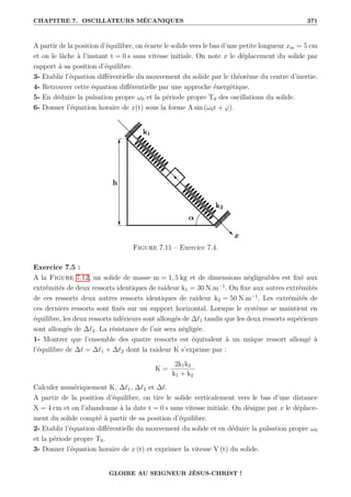 CHAPITRE 7. OSCILLATEURS MÉCANIQUES 371
A partir de la position d’équilibre, on écarte le solide vers le bas d’une petite longueur xm = 5 cm
et on le lâche à l’instant t = 0 s sans vitesse initiale. On note x le déplacement du solide par
rapport à sa position d’équilibre.
3- Etablir l’équation différentielle du mouvement du solide par le théorème du centre d’inertie.
4- Retrouver cette équation différentielle par une approche énergétique.
5- En déduire la pulsation propre ω0 et la période propre T0 des oscillations du solide.
6- Donner l’équation horaire de x(t) sous la forme A sin (ω0t + ϕ).
Figure 7.11 – Exercice 7.4.
Exercice 7.5 :
A la Figure 7.12, un solide de masse m = 1, 5 kg et de dimensions négligeables est fixé aux
extrémités de deux ressorts identiques de raideur k1 = 30 N.m−1
. On fixe aux autres extrémités
de ces ressorts deux autres ressorts identiques de raideur k2 = 50 N.m−1
. Les extrémités de
ces derniers ressorts sont fixés sur un support horizontal. Lorsque le système se maintient en
équilibre, les deux ressorts inférieurs sont allongés de ∆`1 tandis que les deux ressorts supérieurs
sont allongés de ∆`2. La résistance de l’air sera négligée.
1- Montrer que l’ensemble des quatre ressorts est équivalent à un unique ressort allongé à
l’équilibre de ∆` = ∆`1 + ∆`2 dont la raideur K s’exprime par :
K =
2k1k2
k1 + k2
Calculer numériquement K, ∆`1, ∆`2 et ∆`.
A partir de la position d’équilibre, on tire le solide verticalement vers le bas d’une distance
X = 4 cm et on l’abandonne à la date t = 0 s sans vitesse initiale. On désigne par x le déplace-
ment du solide compté à partir de sa position d’équilibre.
2- Etablir l’équation différentielle du mouvement du solide et en déduire la pulsation propre ω0
et la période propre T0.
3- Donner l’équation horaire de x (t) et exprimer la vitesse V (t) du solide.
GLOIRE AU SEIGNEUR JÉSUS-CHRIST !
 