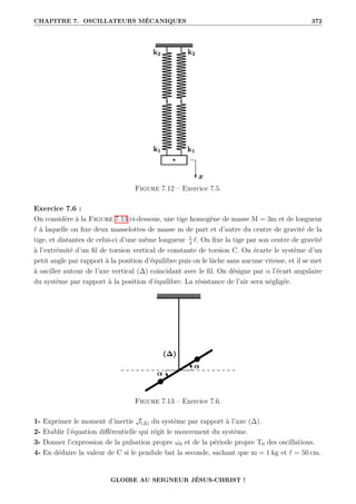 CHAPITRE 7. OSCILLATEURS MÉCANIQUES 372
Figure 7.12 – Exercice 7.5.
Exercice 7.6 :
On considère à la Figure 7.13 ci-dessous, une tige homogène de masse M = 3m et de longueur
` à laquelle on fixe deux masselottes de masse m de part et d’autre du centre de gravité de la
tige, et distantes de celui-ci d’une même longueur 1
4
`. On fixe la tige par son centre de gravité
à l’extrémité d’un fil de torsion vertical de constante de torsion C. On écarte le système d’un
petit angle par rapport à la position d’équilibre puis on le lâche sans aucune vitesse, et il se met
à osciller autour de l’axe vertical (∆) coïncidant avec le fil. On désigne par α l’écart angulaire
du système par rapport à la position d’équilibre. La résistance de l’air sera négligée.
Figure 7.13 – Exercice 7.6.
1- Exprimer le moment d’inertie J(∆) du système par rapport à l’axe (∆).
2- Etablir l’équation différentielle qui régit le mouvement du système.
3- Donner l’expression de la pulsation propre ω0 et de la période propre T0 des oscillations.
4- En déduire la valeur de C si le pendule bat la seconde, sachant que m = 1 kg et ` = 50 cm.
GLOIRE AU SEIGNEUR JÉSUS-CHRIST !
 