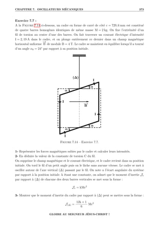 CHAPITRE 7. OSCILLATEURS MÉCANIQUES 373
Exercice 7.7 :
A la Figure 7.14 ci-dessous, un cadre en forme de carré de côté c = 729, 6 mm est constitué
de quatre barres homogènes identiques de même masse M = 2 kg. On fixe l’extrémité d’un
fil de torsion au centre d’une des barres. On fait traverser un courant électrique d’intensité
I = 2, 19 A dans le cadre, et on plonge entièrement ce dernier dans un champ magnétique
horizontal unfiorme
−
→
B de module B = 4 T. Le cadre se maintient en équilibre lorsqu’il a tourné
d’un angle α0 = 24° par rapport à sa position initiale.
Figure 7.14 – Exercice 7.7.
1- Représenter les forces magnétiques subies par le cadre et calculer leurs intensités.
2- En déduire la valeur de la constante de torsion C du fil.
On supprime le champ magnétique et le courant électrique, et le cadre revient dans sa position
initiale. On tord le fil d’un petit angle puis on le lâche sans aucune vitesse. Le cadre se met à
osciller autour de l’axe vertical (∆) passant par le fil. On note α l’écart angulaire du système
par rapport à la position initiale. k étant une constante, on admet que le moment d’inertie Jv
par rapport à (∆) de chacune des deux barres verticales se met sous la forme :
Jv = kMc2
3- Montrer que le moment d’inertie du cadre par rapport à (∆) peut se mettre sous la forme :
J(∆) =
12k + 1
6
Mc2
GLOIRE AU SEIGNEUR JÉSUS-CHRIST !
 