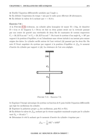 CHAPITRE 7. OSCILLATEURS MÉCANIQUES 374
4- Etablir l’équation différentielle satisfaite par l’angle α.
5- En déduire l’expression du temps τ mis par le cadre pour effectuer 20 alternances.
6- En déduire la valeur de k sachant que τ = 16, 6 s.
Exercice 7.8 :
A la Figure 7.15 ci-dessous, un cylindre plein homogène de masse M = 3 kg, de diamètre
D = 4 cm et de longueur L = 50 cm est fixé en deux points situés sur la verticale passant
par son centre de gravité aux extrémités de deux fils de constantes de torsion respectives
C1 = 30, 33 N.m.rad−1
et C2 = 28, 32 N.m.rad−1
. On écarte le système d’un angle θm = 30° par
rapport à la position d’équilibre, et on l’abandonne sans vitesse initiale à un instant pris comme
origine des dates. Le cylindre oscille autour de l’axe vertical (∆) passant par les deux fils. On
note θ l’écart angulaire du système par rapport à la position d’équilibre et J(∆) le moment
d’inertie du cylindre par rapport à (∆). La résistance de l’air sera négligée.
Figure 7.15 – Exercice 7.8.
1- Exprimer l’énergie mécanique du système en fonction de θ, puis établir l’équation différentille
qui régit les oscillations du cylindre.
2- Exprimer la pulsation propre ω0 des oscillations, puis θ(t) et θ̇(t).
3- En déduire la valeur de J(∆) sachant que la vitesse angulaire maximale acquise par le cylindre
vaut Ωm = 16 rad.s−1
.
4- Déterminer le réel k sachant que le moment d’inertie du cylindre s’exprime par :
J(∆) =
1
12
ML2
+ kMD2
GLOIRE AU SEIGNEUR JÉSUS-CHRIST !
 