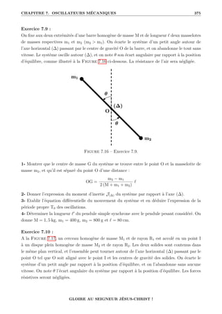 CHAPITRE 7. OSCILLATEURS MÉCANIQUES 375
Exercice 7.9 :
On fixe aux deux extrémités d’une barre homogène de masse M et de longueur ` deux masselotes
de masses respectives m1 et m2 (m2  m1). On écarte le système d’un petit angle autour de
l’axe horizontal (∆) passant par le centre de gravité O de la barre, et on abandonne le tout sans
vitesse. Le système oscille autour (∆), et on note θ son écart angulaire par rapport à la position
d’équilibre, comme illustré à la Figure 7.16 ci-dessous. La résistance de l’air sera négligée.
Figure 7.16 – Exercice 7.9.
1- Montrer que le centre de masse G du système se trouve entre le point O et la masselotte de
masse m2, et qu’il est séparé du point O d’une distance :
OG =
m2 − m1
2 (M + m1 + m2)
`
2- Donner l’expression du moment d’inertie J(∆) du système par rapport à l’axe (∆).
3- Etablir l’équation différentielle du mouvement du système et en déduire l’expression de la
période propre T0 des oscillations.
4- Déterminer la longueur `0
du pendule simple synchrone avec le pendule pesant considéré. On
donne M = 1, 5 kg, m1 = 400 g, m2 = 800 g et ` = 80 cm.
Exercice 7.10 :
A la Figure 7.17, un cerceau homogène de masse M1 et de rayon R1 est accolé en un point I
à un disque plein homogène de masse M2 et de rayon R2. Les deux solides sont contenus dans
le même plan vertical, et l’ensemble peut tourner autour de l’axe horizontal (∆) passant par le
point O tel que O soit aligné avec le point I et les centres de gravité des solides. On écarte le
système d’un petit angle par rapport à la position d’équilibre, et on l’abandonne sans aucune
vitesse. On note θ l’écart angulaire du système par rapport à la position d’équilibre. Les forces
résistives seront négligées.
GLOIRE AU SEIGNEUR JÉSUS-CHRIST !
 