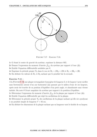 CHAPITRE 7. OSCILLATEURS MÉCANIQUES 376
Figure 7.17 – Exercice 7.10.
1- G étant le centre de gravité du système, exprimer la distance OG.
2- Donner l’expression du moment d’inertie J(∆) du système par rapport à l’axe (∆).
3- Etablir l’équation différentielle satisfaite par θ.
4- Exprimer la période propre T0 dans le cas où M1 = 2M2 = 2M et R1 = 2R2 = 2R.
5- En déduire les valeurs de R1 et R2 sachant que le pendule bat la seconde.
Exercice 7.11 :
A la Figure 7.18, une plaque rectangulaire homogène de longueur L et de largeur ` peut osciller
sans frottements autour d’un axe horizontal (∆) passant par le milieu d’une de ses largeurs,
après avoir été écartée de sa position d’équilibre d’un petit angle, et abandonnée sans vitesse
initiale. On note θ l’écart angulaire du système par rapport à la position d’équilibre.
1- Déterminer l’expression du moment d’inertie J(∆) de la plaque par rapport à l’axe (∆).
2- Etablir l’équation différentielle qui régit les oscillations de la plaque.
3- Déterminer la période propre T0 des oscillations de la plaque sachant qu’elle est synchrone
à un pendule simple de longueur `0
= 85 cm.
4- En déduire les dimensions de la plaque sachant que sa longueur vaut le double de sa largeur.
GLOIRE AU SEIGNEUR JÉSUS-CHRIST !
 