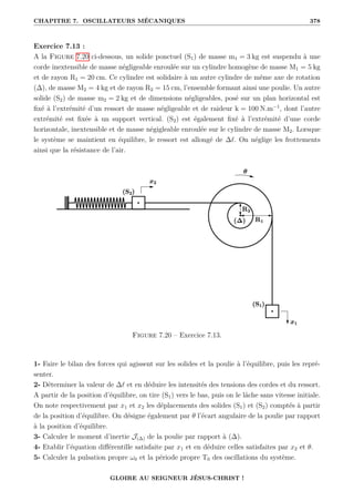 CHAPITRE 7. OSCILLATEURS MÉCANIQUES 378
Exercice 7.13 :
A la Figure 7.20 ci-dessous, un solide ponctuel (S1) de masse m1 = 3 kg est suspendu à une
corde inextensible de masse négligeable enroulée sur un cylindre homogène de masse M1 = 5 kg
et de rayon R1 = 20 cm. Ce cylindre est solidaire à un autre cylindre de même axe de rotation
(∆), de masse M2 = 4 kg et de rayon R2 = 15 cm, l’ensemble formant ainsi une poulie. Un autre
solide (S2) de masse m2 = 2 kg et de dimensions négligeables, posé sur un plan horizontal est
fixé à l’extrémité d’un ressort de masse négligeable et de raideur k = 100 N.m−1
, dont l’autre
extrémité est fixée à un support vertical. (S2) est également fixé à l’extrémité d’une corde
horizontale, inextensible et de masse négigleable enroulée sur le cylindre de masse M2. Lorsque
le système se maintient en équilibre, le ressort est allongé de ∆`. On néglige les frottements
ainsi que la résistance de l’air.
Figure 7.20 – Exercice 7.13.
1- Faire le bilan des forces qui agissent sur les solides et la poulie à l’équilibre, puis les repré-
senter.
2- Déterminer la valeur de ∆` et en déduire les intensités des tensions des cordes et du ressort.
A partir de la position d’équilibre, on tire (S1) vers le bas, puis on le lâche sans vitesse initiale.
On note respectivement par x1 et x2 les déplacements des solides (S1) et (S2) comptés à partir
de la position d’équilibre. On désigne également par θ l’écart angulaire de la poulie par rapport
à la position d’équilibre.
3- Calculer le moment d’inertie J(∆) de la poulie par rapport à (∆).
4- Etablir l’équation différentille satisfaite par x1 et en déduire celles satisfaites par x2 et θ.
5- Calculer la pulsation propre ω0 et la période propre T0 des oscillations du système.
GLOIRE AU SEIGNEUR JÉSUS-CHRIST !
 