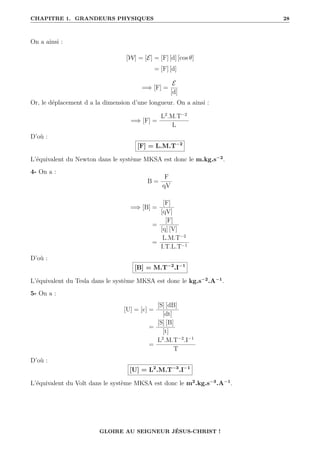 CHAPITRE 1. GRANDEURS PHYSIQUES 28
On a ainsi :
[W] = [E] = [F] [d] [cos θ]
= [F] [d]
=⇒ [F] =
E
[d]
Or, le déplacement d a la dimension d’une longueur. On a ainsi :
=⇒ [F] =
L2
.M.T−2
L
D’où :
[F] = L.M.T−2
L’équivalent du Newton dans le système MKSA est donc le m.kg.s−2
.
4- On a :
B =
F
qV
=⇒ [B] =
[F]
[qV]
=
[F]
[q] [V]
=
L.M.T−2
I.T.L.T−1
D’où :
[B] = M.T−2
.I−1
L’équivalent du Tesla dans le système MKSA est donc le kg.s−2
.A−1
.
5- On a :
[U] = [e] =
[S] [dB]
[dt]
=
[S] [B]
[t]
=
L2
.M.T−2
.I−1
T
D’où :
[U] = L2
.M.T−3
.I−1
L’équivalent du Volt dans le système MKSA est donc le m2
.kg.s−3
.A−1
.
GLOIRE AU SEIGNEUR JÉSUS-CHRIST !
 