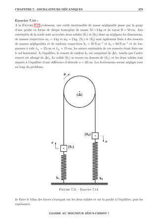 CHAPITRE 7. OSCILLATEURS MÉCANIQUES 379
Exercice 7.14 :
A la Figure 7.21 ci-dessous, une corde inextensible de masse négligeable passe par la gorge
d’une poulie en forme de disque homogène de masse M = 6 kg et de rayon R = 50 cm. Aux
extrémités de la corde sont accrochés deux solides (S1) et (S2) dont on négligera les dimensions,
de masses respectives m1 = 4 kg et m2 = 2 kg. (S1) et (S2) sont également fixés à des ressorts
de masses négligeables et de raideurs respectives k1 = 76 N.m−1
et k2 = 60 N.m−1
et de lon-
gueures à vide `01 = 25 cm et `02 = 15 cm, les autres extrémités de ces ressorts étant fixés sur
le sol horizontal. A l’équilibre, le ressort de raideur k1 est comprimé de ∆`1, tandis que l’autre
ressort est allongé de ∆`2. Le solide (S1) se trouve en dessous de (S1), et les deux solides sont
séparés à l’équilibre d’une différence d’altitude a = 20 cm. Les frottements seront négligés tout
au long du problème.
Figure 7.21 – Exercice 7.14.
1- Faire le bilan des forces s’exerçant sur les deux solides et sur la poulie à l’équilibre, puis les
représenter.
GLOIRE AU SEIGNEUR JÉSUS-CHRIST !
 