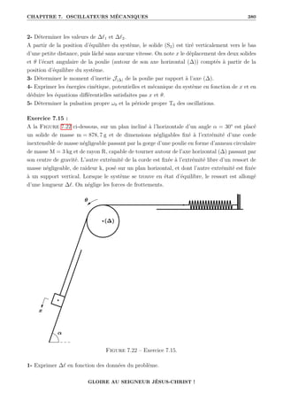 CHAPITRE 7. OSCILLATEURS MÉCANIQUES 380
2- Déterminer les valeurs de ∆`1 et ∆`2.
A partir de la position d’équilibre du système, le solide (S2) est tiré verticalement vers le bas
d’une petite distance, puis lâché sans aucune vitesse. On note x le déplacement des deux solides
et θ l’écart angulaire de la poulie (autour de son axe horizontal (∆)) comptés à partir de la
position d’équilibre du système.
3- Déterminer le moment d’inertie J(∆) de la poulie par rapport à l’axe (∆).
4- Exprimer les énergies cinétique, potentielles et mécanique du système en fonction de x et en
déduire les équations différentielles satisfaites pas x et θ.
5- Déterminer la pulsation propre ω0 et la période propre T0 des oscillations.
Exercice 7.15 :
A la Figure 7.22 ci-dessous, sur un plan incliné à l’horizontale d’un angle α = 30° est placé
un solide de masse m = 878, 7 g et de dimensions négligables fixé à l’extrémité d’une corde
inextensible de masse négligeable passant par la gorge d’une poulie en forme d’anneau circulaire
de masse M = 3 kg et de rayon R, capable de tourner autour de l’axe horizontal (∆) passant par
son centre de gravité. L’autre extrémité de la corde est fixée à l’extrémité libre d’un ressort de
masse négligeable, de raideur k, posé sur un plan horizontal, et dont l’autre extrémité est fixée
à un support vertical. Lorsque le système se trouve en état d’équilibre, le ressort est allongé
d’une longueur ∆`. On néglige les forces de frottements.
Figure 7.22 – Exercice 7.15.
1- Exprimer ∆` en fonction des données du problème.
GLOIRE AU SEIGNEUR JÉSUS-CHRIST !
 
