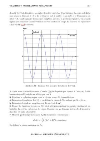 CHAPITRE 7. OSCILLATEURS MÉCANIQUES 381
A partir de l’état d’équilibre, on déplace le solide vers le bas d’une distance Xm, puis on le lâche
sans vitesse à l’instant t = 0 s. Le système se met à osciller, et on note x le déplacement du
solide et θ l’écart angulaire de la poulie, comptés à partir de la position d’équilibre. Un appareil
sophistiqué permet de tracer l’évolution de θ en fonction du temps. La courbe a été représentée
à la Figure 7.23 ci-dessous.
Figure 7.23 – Exercice 7.15 (Courbe d’évolution de θ (t)).
2- Après avoir exprimé le moment d’inertie J(∆) de la poulie par rapport à l’axe (∆), établir
les équations différentielles satisfaites par x et θ.
3- Exprimer la pulsation propre ω0 et la période propre T0 des oscillations.
4- Déterminer l’amplitude de θ (t) et en déduire la valeur de Xm sachant que R = 20 cm.
5- Déterminer les valeurs numériques de T0, ω0, k et de ∆`.
6- Donner les équations horaires de θ (t) et de x(t) puis exprimer les énergies cinétique et po-
tentielles du système en fonction du temps. On admettra que l’énergie potentielle de pesanteur
du solide est nulle à l’équilibre.
7- Montrer que l’énergie mécanique Em (t) du système s’exprime par :
Em (t) =
1
2
k Xm
2
+ ∆`2

= constante
En déduire la valeur numérique de Em.
GLOIRE AU SEIGNEUR JÉSUS-CHRIST !
 