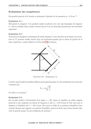 CHAPITRE 7. OSCILLATEURS MÉCANIQUES 382
Evaluations des compétences
On prendra partout où le besoin se présentera l’intensité de la pesanteur g = 9, 8 m.s−2
.
Evaluation 7.1 :
Déterminer la longueur ` du pendule simple synchrone avec une tige homogène de longueur
L = 90 cm oscillant dans un plan vertical autour d’un axe horizontal passant par son extrémité
supérieure.
Evaluation 7.2 :
Trois barres homogènes et identiques de même longueur ` sont associées pour former une struc-
ture en I pouvant osciller autour d’un axe horizontal passant par le centre de gravité de la
barre supérieure, comme illustré à la Figure 7.24 ci-dessous.
Figure 7.24 – Evaluation 7.2.
Un élève ayant étudié le problème affirme que la période propre T0 des oscillations de la structure
s’exprime par :
T0 = 2π
Ê
3`
g
Cet élève a-t-il raison ?
Evaluation 7.3 :
Sur un plan incliné à l’horizontale d’un angle α = 30° repose en équilibre un solide supposé
ponctuel et qui comprime un ressort de longueur à vide `0 = 135, 15 mm de telle sorte que sa
longueur à l’équilibre soit ` = 104, 12 mm. On écarte le solide de sa position d’équilibre d’une
certaine distance par rapport à sa position d’équilibre, puis on le lâche sans vitesse initiale. Que
vaut la période propre T0 des oscillations du système ?
GLOIRE AU SEIGNEUR JÉSUS-CHRIST !
 