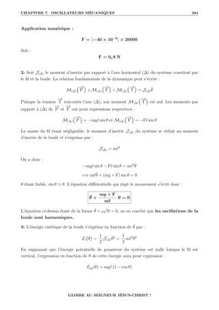 CHAPITRE 7. OSCILLATEURS MÉCANIQUES 384
Application numérique :
F = −40 × 10−6
× 20000
Soit :
F = 0, 8 N
2- Soit J(∆) le moment d’inertie par rapport à l’axe horizontal (∆) du système constitué par
le fil et la boule. La relation fondamentale de la dynamique peut s’écrire :
M(∆)
€−
→
P
Š
+ M(∆)
€−
→
F
Š
+ M(∆)
€−
→
T
Š
= J(∆)θ̈
Puisque la tension
−
→
T rencontre l’axe (∆), son moment M(∆)
€−
→
T
Š
est nul. Les moments par
rapport à (∆) de
−
→
P et
−
→
F ont pour expressions respectives :
M(∆)
€−
→
P
Š
= −mg` sin θ et M(∆)
€−
→
F
Š
= −F` sin θ
La masse du fil étant négligeable, le moment d’inertie J(∆) du système se réduit au moment
d’inertie de la boule et s’exprime par :
J(∆) = m`2
On a donc :
−mg` sin θ − F` sin θ = m`2
θ̈
=⇒ m`θ̈ + (mg + F) sin θ = 0
θ étant faible, sin θ ' θ. L’équation différentielle qui régit le mouvement s’écrit donc :
θ̈ +
mg + F
m`
θ = 0
L’équation ci-dessus étant de la forme θ̈ + ω0
2
θ = 0, on en conclut que les oscillations de la
boule sont harmoniques.
3- L’énergie cinétique de la boule s’exprime en fonction de θ̇ par :
Ec θ̇

=
1
2
J(∆)θ̇2
=
1
2
m`2
θ̇2
En supposant que l’énergie potentielle de pesanteur du système est nulle lorsque le fil est
vertical, l’expression en fonction de θ de cette énergie aura pour expression :
Epp(θ) = mg` (1 − cos θ)
GLOIRE AU SEIGNEUR JÉSUS-CHRIST !
 