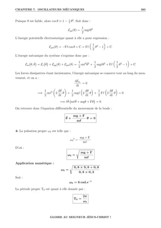 CHAPITRE 7. OSCILLATEURS MÉCANIQUES 385
Puisque θ est faible, alors cos θ ' 1 − 1
2
θ2
. Soit donc :
Epp(θ) =
1
2
mg`θ2
L’énergie potentielle électrostatique quant à elle a pour expression :
Epel(θ) = −F` cos θ + C = F`

1
2
θ2
− 1
‹
+ C
L’énergie mécanique du système s’exprime donc par :
Em θ, θ̇

= Ec θ̇

+ Epp(θ) + Epel(θ) =
1
2
m`2
θ̇2
+
1
2
mg`θ2
+ F`

1
2
θ2
− 1
‹
+ C
Les forces dissipatives étant inexistantes, l’énergie mécanique se conserve tout au long du mou-
vement, et on a :
dEm
dt
= 0
=⇒
1
2
m`2
‚
2
dθ̇
dt
θ̇
Œ
+
1
2
mg`

2
dθ
dt
θ
‹
+
1
2
F`

2
dθ
dt
θ
‹
= 0
=⇒ `θ̇ m`θ̈ + mgθ + Fθ

= 0
On retrouve donc l’équation différentielle du mouvement de la boule :
θ̈ +
mg + F
m`
θ = 0
4- La pulsation propre ω0 est telle que :
ω0
2
=
mg + F
m`
D’où :
ω0 =
Ê
mg + F
m`
Application numérique :
ω0 =
Ê
0, 8 × 9, 8 + 0, 8
0, 8 × 0, 3
Soit :
ω0 = 6 rad.s−1
La période propre T0 est quant à elle donnée par :
T0 =
2π
ω0
GLOIRE AU SEIGNEUR JÉSUS-CHRIST !
 
