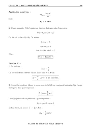 CHAPITRE 7. OSCILLATEURS MÉCANIQUES 386
Application numérique :
T0 =
2 × π
6
Soit :
T0 = 1, 047 s
5- L’écart angulaire θ(t) s’exprime en fonction du temps selon l’expression :
θ(t) = θ0 cos (ω0t + ϕ)
Or, à t = 0 s, θ(t = 0) = θ0. On a donc :
θ0 cos ϕ = θ0
=⇒ cos ϕ = 1
=⇒ ϕ = 2kπ avec k ∈ Z
D’où :
θ (t) = 5 cos 6t ◦
Exercice 7.2 :
1- On voit que :
sin α =
x
`
Or, les oscillations sont très faibles, donc, sin α ' α. D’où :
α =
x
`
Avec α en radians.
2- Les oscillations étant faibles, le mouvement de la bille est quasiment horizontal. Son énergie
cinétique a donc pour expression :
Ec (ẋ) =
1
2
mẋ2
L’énergie potentielle de pesanteur a pour expression :
Epp = mg` (1 − cos α)
α étant faible, on a cos α ' 1 − 1
2
α2
. Soit :
Epp =
1
2
mg`α2
GLOIRE AU SEIGNEUR JÉSUS-CHRIST !
 