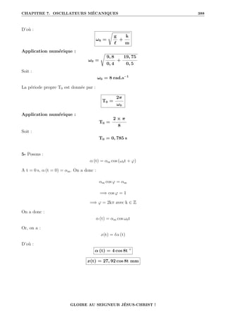 CHAPITRE 7. OSCILLATEURS MÉCANIQUES 388
D’où :
ω0 =
Ê
g
`
+
k
m
Application numérique :
ω0 =
Ê
9, 8
0, 4
+
19, 75
0, 5
Soit :
ω0 = 8 rad.s−1
La période propre T0 est donnée par :
T0 =
2π
ω0
Application numérique :
T0 =
2 × π
8
Soit :
T0 = 0, 785 s
5- Posons :
α (t) = αm cos (ω0t + ϕ)
A t = 0 s, α (t = 0) = αm. On a donc :
αm cos ϕ = αm
=⇒ cos ϕ = 1
=⇒ ϕ = 2kπ avec k ∈ Z
On a donc :
α (t) = αm cos ω0t
Or, on a :
x(t) = `α (t)
D’où :
α (t) = 4 cos 8t ◦
x(t) = 27, 92 cos 8t mm
GLOIRE AU SEIGNEUR JÉSUS-CHRIST !
 