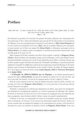 PRÉFACE iii
Préface
Jésus leur dit : Je suis le pain de vie. Celui qui vient à moi n’aura jamais faim, et celui
qui croit en moi n’aura jamais soif.
Jean 6 : 35
En observant la première de couverture du présent document, plusieurs ont certainement été
très surpris par le titre. Aussi extraordinaires que peuvent être les découvertes et les inventions
de l’Homme, il ne sera cependant jamais supérieur à son Créateur, le Dieu Tout-Puissant qui
l’a créé à partir de la poussière de la terre. Dieu, afin de réconcilier l’Homme avec Lui-même,
a envoyé mourir sur la Terre son unique Fils Jésus-Christ, et désormais, quiconque croit au
Christ Jésus et le confesse comme son Seigneur et son Sauveur personnel ne périra plus, mais
est déjà passé de la mort à la vie.
Dans l’optique de Se faire connaître aux élèves d’une manière originale, le Seigneur Jésus-
Christ a choisi d’utiliser cette discipline scolaire qu’est la Physique, et Il a ainsi désigné l’un de
Ses plus misérables serviteurs (si ce n’est le plus misérable) pour éditer ce présent ouvrage qui
Le fera connaître auprès des élèves des classes de Terminales scientifiques, et qui leur permettra
également d’assimiler les différentes notions de leur programme annuel de Physique et de mieux
préparer ainsi l’examen de Baccalauréat en fin d’année scolaire. Au début de chaque chapitre
de ce livre figure un verset tiré de la version Louis Segond, 1910 du Nouveau Testament
de la Sainte Bible.
« L’Évangile de JÉSUS-CHRIST par la Physique » est destiné premièrement à
ramener les âmes à Jésus-Christ, Lui qui est le chemin, la vérité et la vie, Lui qui était, qui
est et qui vient très bientôt, Lui qui est le commencement et la fin, l’alpha et l’oméga.
Rien de ce que contient ce livre ne vient de l’éditeur lui-même, mais en vérité, en vérité, cet
ouvrage est l’œuvre du Seigneur Jésus-Christ, et ce n’est qu’à Lui et Lui seul que doivent
revenir l’honneur et la gloire.
Toutefois, ce document ne s’adresse pas uniquement aux élèves, mais aussi aux enseignants,
aux étudiants de l’enseignement supérieur, et à tous les passionnés de Physique. Par ailleurs,
les élèves ne devraient en aucun cas voir ce livre comme un remplaçant des cours dispensés par
leurs enseignants, mais devraient plutôt l’utiliser comme un manuel complémentaire.
L’éditeur et lui seul, est responsable de toutes les éventuelles erreurs qui seraient décelées
dans ce document, et d’avance, il s’en excuse très sincèrement auprès des lecteurs. Toutes ces
erreurs seraient dues au manque de vigilance et de concentration de sa part, et les lecteurs ne
devraient en aucun cas remettre en question l’œuvre du Seigneur Jésus-Christ. Tous ceux
GLOIRE AU SEIGNEUR JÉSUS-CHRIST !
 