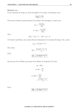 CHAPITRE 1. GRANDEURS PHYSIQUES 29
Exercice 1.4 :
1- La constante de temps τRL étant homogène à un temps, sa dimension vaut :
[τRL] = T
Pour que la relation courant-tension de la bobine soit homogène, on doit avoir :
[uL] =
[L] [diL]
[dt]
=⇒ [L] =
[uL] [dt]
[diL]
On a :
[diL] = [iL] = I ; [dt] = [t] = T
A l’exercice précédent, nous avons obtenu la dimension de la tension électrique. On a ainsi :
[uL] = L2
.M.T−3
.I−1
On a donc :
[L] =
L2
.M.T−3
.I−1
.T
I
D’où :
[L] = L2
.M.T−2
.I−2
On sait que la loi d’Ohm aux bornes d’un résistor de résistance R s’écrit :
uR = RiR
=⇒ R =
uR
iR
=⇒ [R] =
[uR]
[iR]
=
L2
.M.T−3
.I−1
I
D’où :
[R] = L2
.M.T−3
.I−2
GLOIRE AU SEIGNEUR JÉSUS-CHRIST !
 