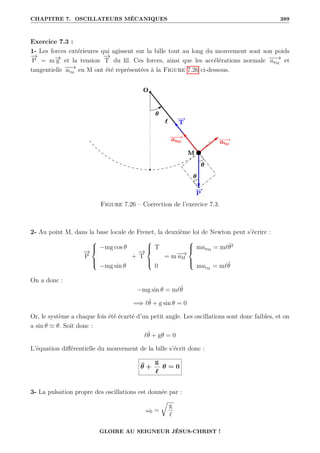 CHAPITRE 7. OSCILLATEURS MÉCANIQUES 389
Exercice 7.3 :
1- Les forces extérieures qui agissent sur la bille tout au long du mouvement sont son poids
−
→
P = m−
→
g et la tension
−
→
T du fil. Ces forces, ainsi que les accélérations normale −
−
→
anM
et
tangentielle −
−
→
atM
en M ont été représentées à la Figure 7.26 ci-dessous.
Figure 7.26 – Correction de l’exercice 7.3.
2- Au point M, dans la base locale de Frenet, la deuxième loi de Newton peut s’écrire :
−
→
P





−mg cos θ
−mg sin θ
+
−
→
T





T
0
= m−
−
→
aM





manM
= m`θ̇2
matM
= m`θ̈
On a donc :
−mg sin θ = m`θ̈
=⇒ `θ̈ + g sin θ = 0
Or, le système a chaque fois été écarté d’un petit angle. Les oscillations sont donc faibles, et on
a sin θ ' θ. Soit donc :
`θ̈ + gθ = 0
L’équation différentielle du mouvement de la bille s’écrit donc :
θ̈ +
g
`
θ = 0
3- La pulsation propre des oscillations est donnée par :
ω0 =
É
g
`
GLOIRE AU SEIGNEUR JÉSUS-CHRIST !
 